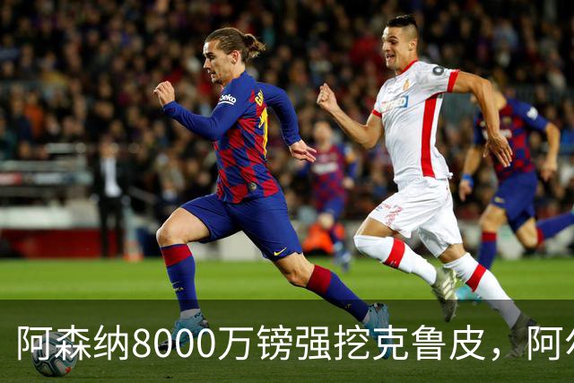 阿森纳8000万镑强挖克鲁皮，阿尔特塔冬窗补强锋线